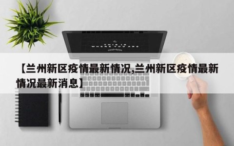 【兰州新区疫情最新情况,兰州新区疫情最新情况最新消息】