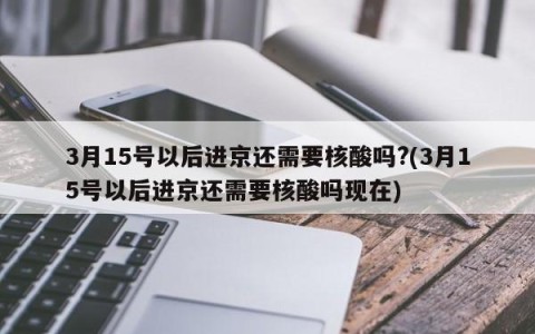 3月15号以后进京还需要核酸吗?(3月15号以后进京还需要核酸吗现在)