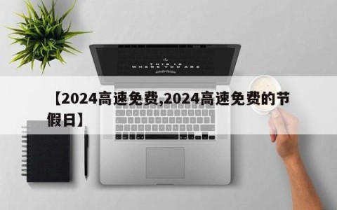 【2024高速免费,2024高速免费的节假日】