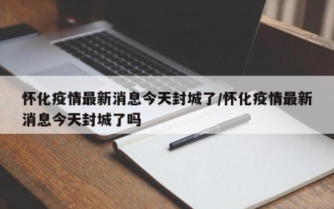 怀化疫情最新消息今天封城了/怀化疫情最新消息今天封城了吗