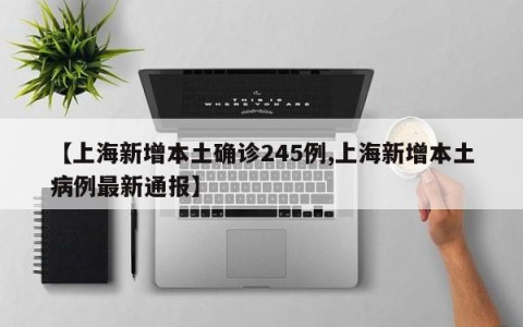 【上海新增本土确诊245例,上海新增本土病例最新通报】