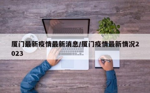 厦门最新疫情最新消息/厦门疫情最新情况2023