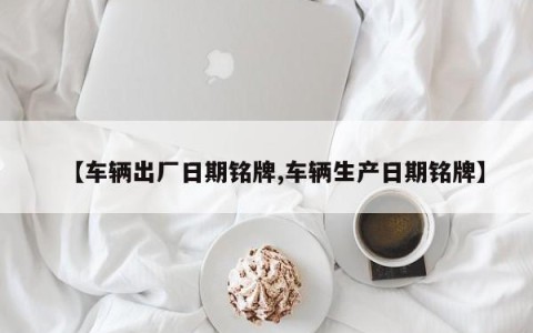 【车辆出厂日期铭牌,车辆生产日期铭牌】