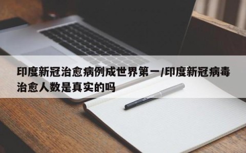 印度新冠治愈病例成世界第一/印度新冠病毒治愈人数是真实的吗