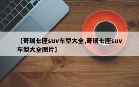 【奇瑞七座suv车型大全,奇瑞七座suv车型大全图片】