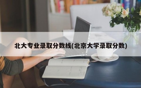 北大专业录取分数线(北京大学录取分数)