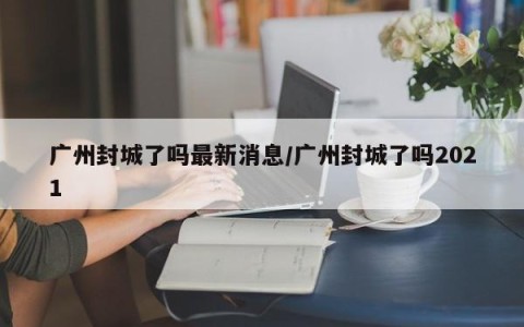 广州封城了吗最新消息/广州封城了吗2021