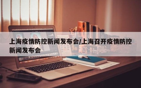 上海疫情防控新闻发布会/上海召开疫情防控新闻发布会