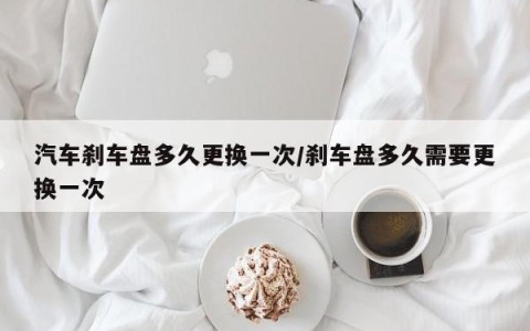 汽车刹车盘多久更换一次/刹车盘多久需要更换一次
