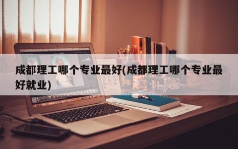 成都理工哪个专业最好(成都理工哪个专业最好就业)