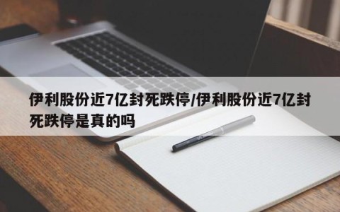 伊利股份近7亿封死跌停/伊利股份近7亿封死跌停是真的吗