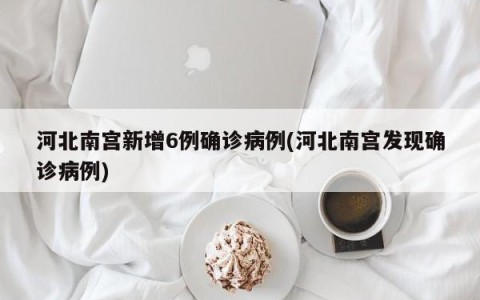 河北南宫新增6例确诊病例(河北南宫发现确诊病例)