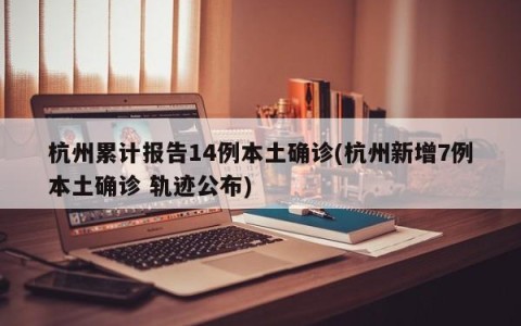 杭州累计报告14例本土确诊(杭州新增7例本土确诊 轨迹公布)