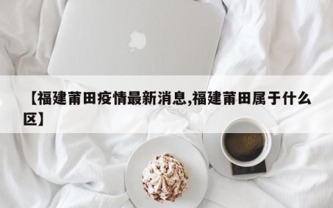 【福建莆田疫情最新消息,福建莆田属于什么区】