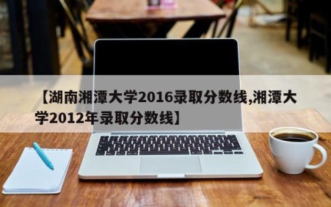 【湖南湘潭大学2016录取分数线,湘潭大学2012年录取分数线】