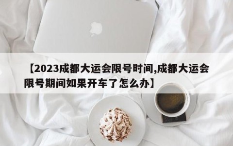【2023成都大运会限号时间,成都大运会限号期间如果开车了怎么办】