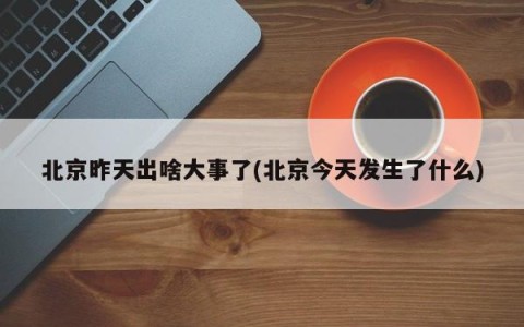 北京昨天出啥大事了(北京今天发生了什么)