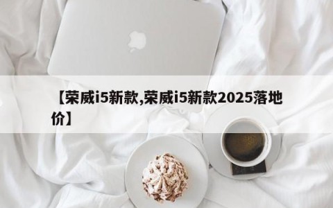 【荣威i5新款,荣威i5新款2025落地价】