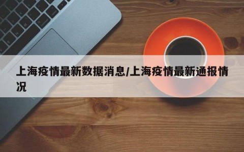 上海疫情最新数据消息/上海疫情最新通报情况