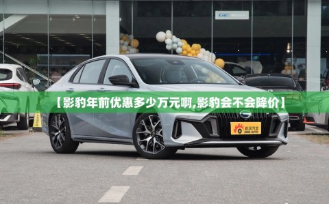 【影豹年前优惠多少万元啊,影豹会不会降价】