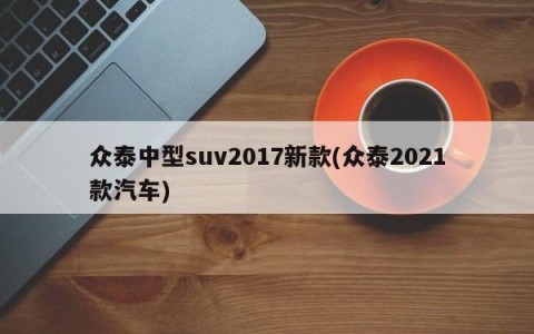 众泰中型suv2017新款(众泰2021款汽车)