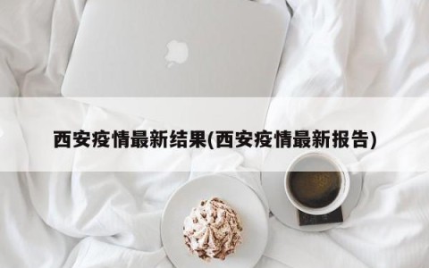 西安疫情最新结果(西安疫情最新报告)