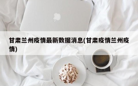 甘肃兰州疫情最新数据消息(甘肃疫情兰州疫情)