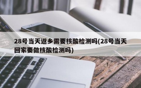 28号当天返乡需要核酸检测吗(28号当天回家要做核酸检测吗)