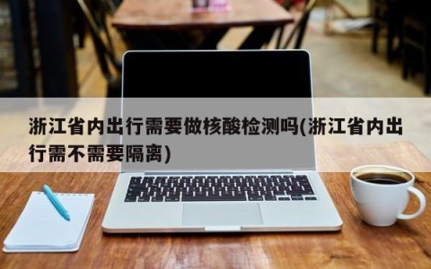 浙江省内出行需要做核酸检测吗(浙江省内出行需不需要隔离)