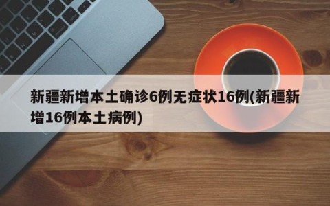 新疆新增本土确诊6例无症状16例(新疆新增16例本土病例)