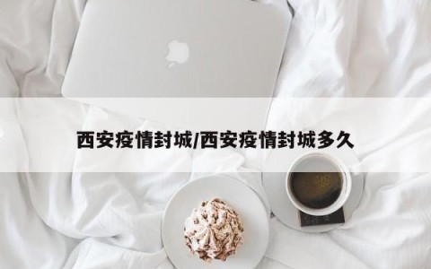 西安疫情封城/西安疫情封城多久