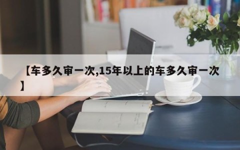 【车多久审一次,15年以上的车多久审一次】