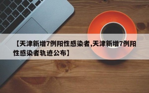 【天津新增7例阳性感染者,天津新增7例阳性感染者轨迹公布】