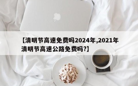 【清明节高速免费吗2024年,2021年 清明节高速公路免费吗?】