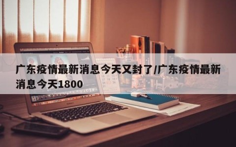 广东疫情最新消息今天又封了/广东疫情最新消息今天1800