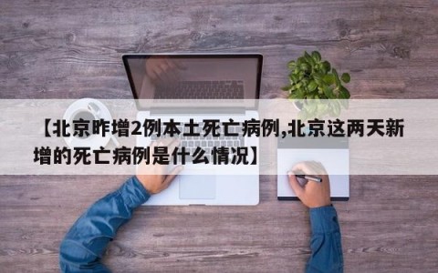 【北京昨增2例本土死亡病例,北京这两天新增的死亡病例是什么情况】