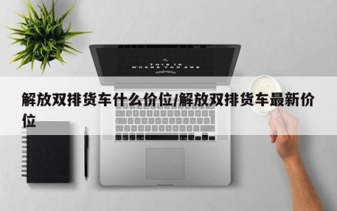 解放双排货车什么价位/解放双排货车最新价位