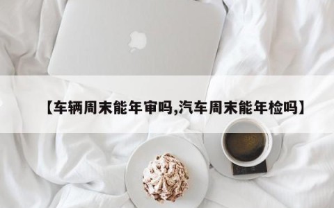 【车辆周末能年审吗,汽车周末能年检吗】