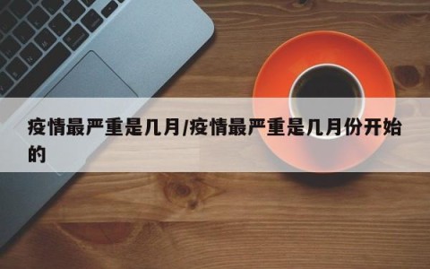 疫情最严重是几月/疫情最严重是几月份开始的
