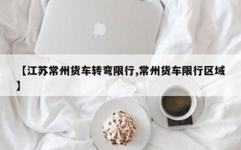 【江苏常州货车转弯限行,常州货车限行区域】