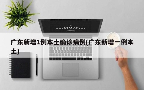 广东新增1例本土确诊病例(广东新增一例本土)