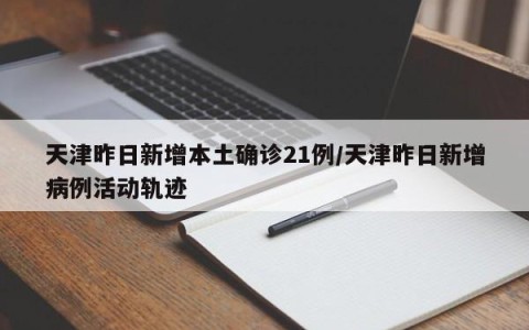 天津昨日新增本土确诊21例/天津昨日新增病例活动轨迹