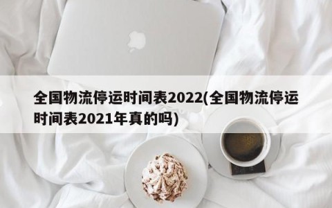 全国物流停运时间表2022(全国物流停运时间表2021年真的吗)