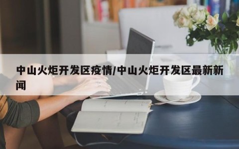 中山火炬开发区疫情/中山火炬开发区最新新闻