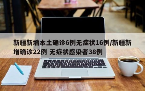 新疆新增本土确诊6例无症状16例/新疆新增确诊22例 无症状感染者38例
