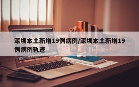 深圳本土新增19例病例/深圳本土新增19例病例轨迹