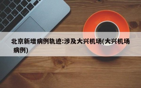 北京新增病例轨迹:涉及大兴机场(大兴机场 病例)