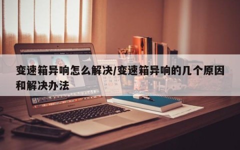 变速箱异响怎么解决/变速箱异响的几个原因和解决办法