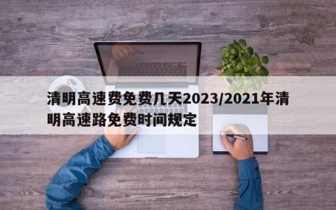 清明高速费免费几天2023/2021年清明高速路免费时间规定