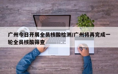 广州今日开展全员核酸检测/广州将再完成一轮全员核酸筛查